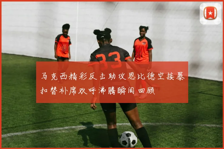 马克西精彩反击助攻恩比德空接暴扣替补席欢呼沸腾瞬间回顾