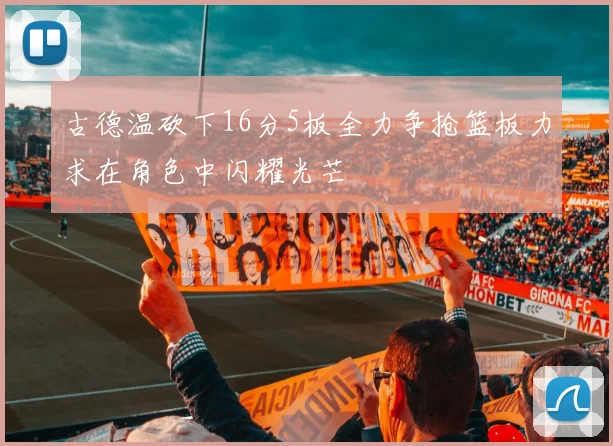 古德温砍下16分5板全力争抢篮板力求在角色中闪耀光芒