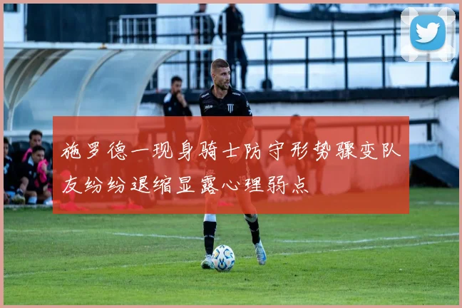 施罗德一现身骑士防守形势骤变队友纷纷退缩显露心理弱点