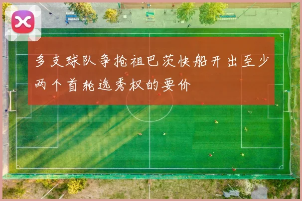 多支球队争抢祖巴茨快船开出至少两个首轮选秀权的要价