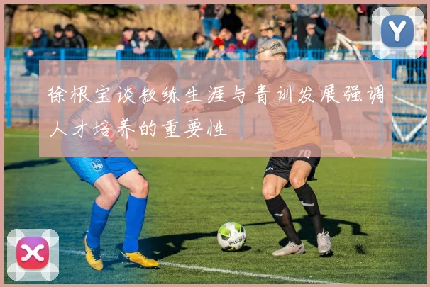 徐根宝谈教练生涯与青训发展强调人才培养的重要性