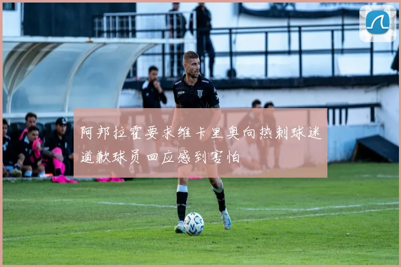 阿邦拉霍要求维卡里奥向热刺球迷道歉球员回应感到害怕