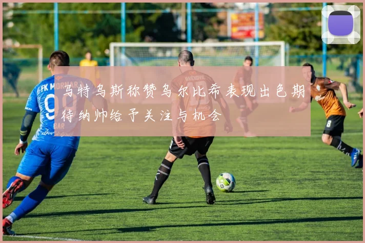 马特乌斯称赞乌尔比希表现出色期待纳帅给予关注与机会