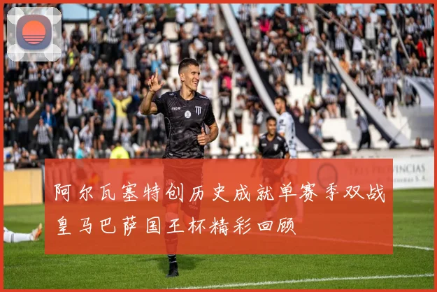 阿尔瓦塞特创历史成就单赛季双战皇马巴萨国王杯精彩回顾