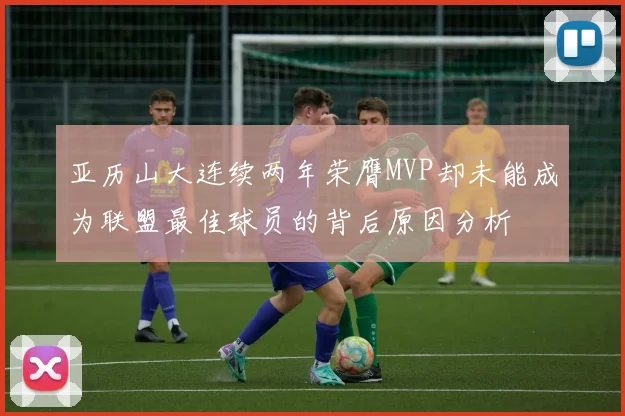 亚历山大连续两年荣膺MVP却未能成为联盟最佳球员的背后原因分析