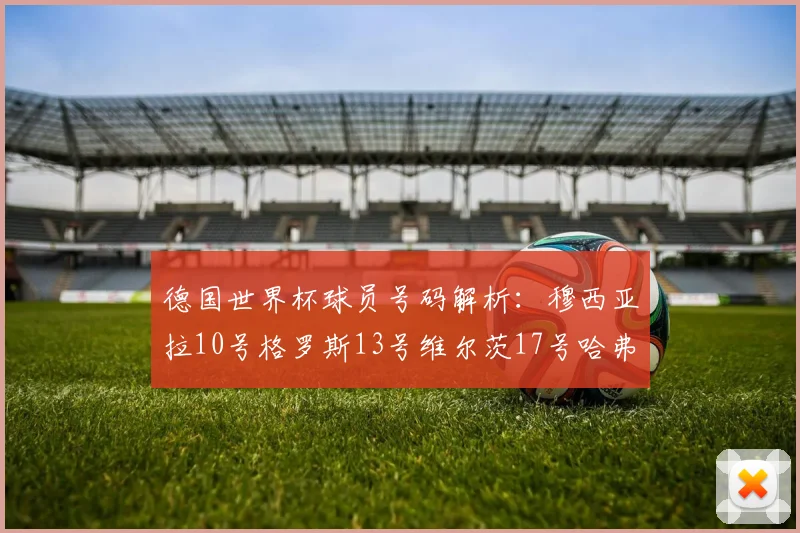 德国世界杯球员号码解析：穆西亚拉10号格罗斯13号维尔茨17号哈弗茨7号的背后故事
