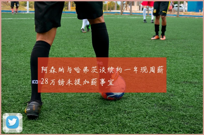 阿森纳与哈弗茨谈续约一年现周薪28万镑未提加薪事宜