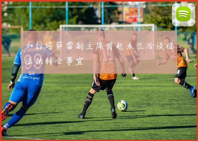 加拉塔萨雷副主席将赴米兰洽谈福法纳转会事宜