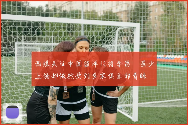 西媒关注中国留洋门将李昌祎虽少上场却依然受到多家俱乐部青睐
