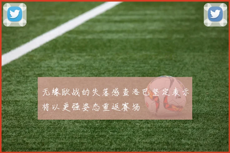 无缘欧战的失落感查洛巴坚定表示将以更强姿态重返赛场