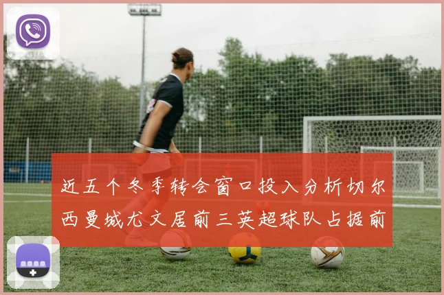 近五个冬季转会窗口投入分析切尔西曼城尤文居前三英超球队占据前十五名中的七席