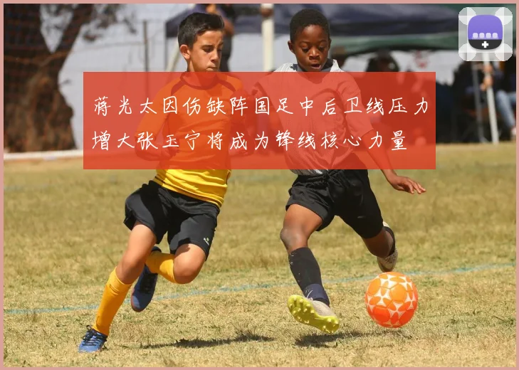 蒋光太因伤缺阵国足中后卫线压力增大张玉宁将成为锋线核心力量