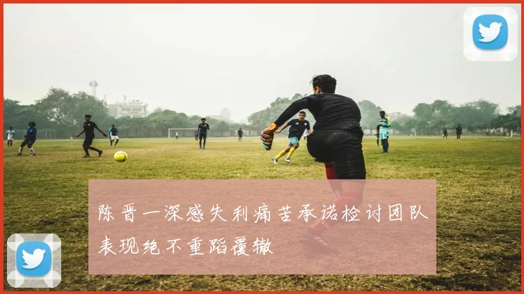 陈晋一深感失利痛苦承诺检讨团队表现绝不重蹈覆辙
