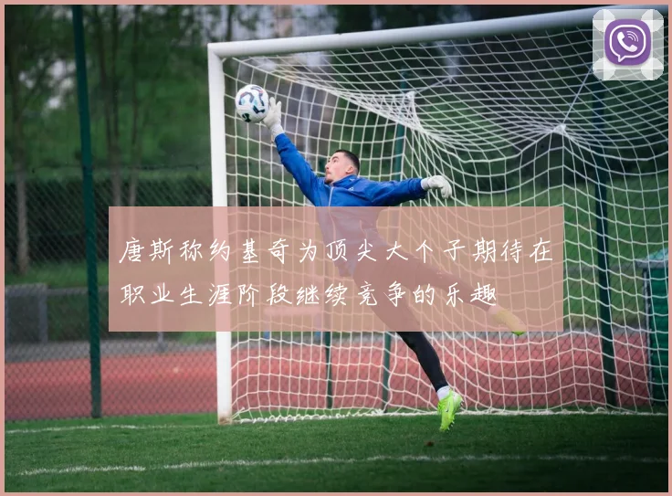 唐斯称约基奇为顶尖大个子期待在职业生涯阶段继续竞争的乐趣
